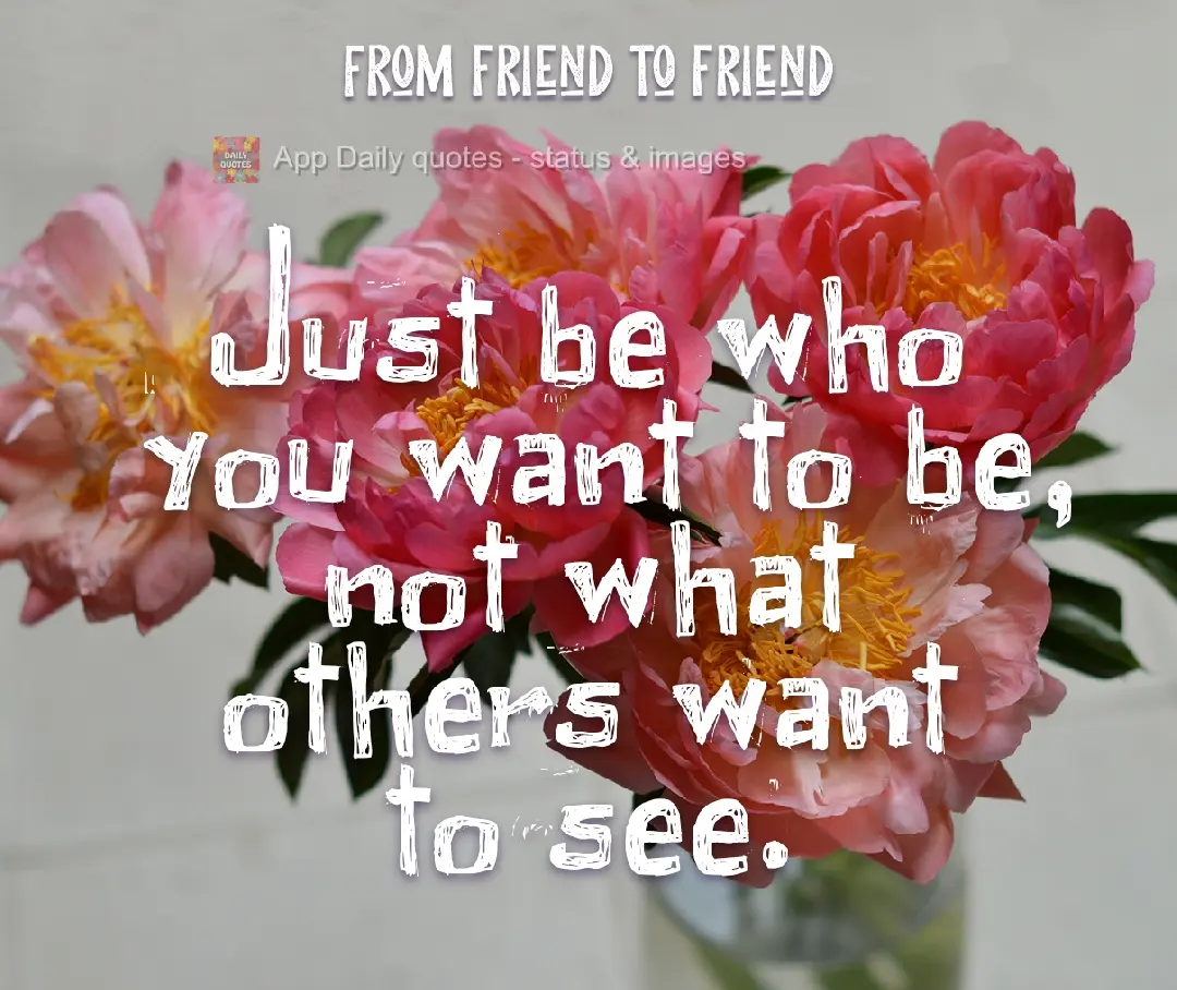Just be who you want to be, not what others want to see.  From friend to friend