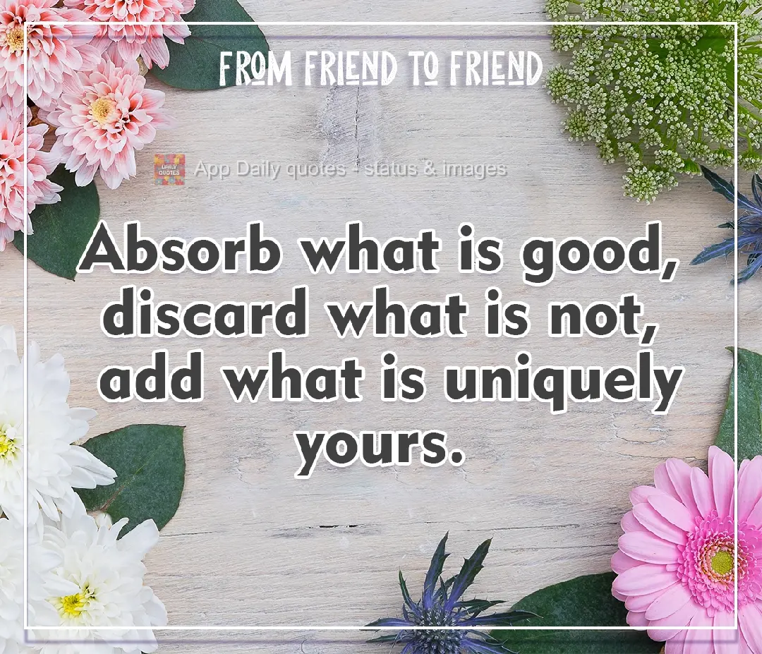 Absorb what is good, discard what is not, add what is uniquely yours. From friend to friend