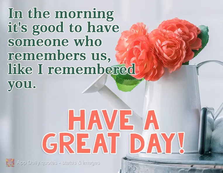 Pela manhã é bom ter alguém que se lembre de nós, assim como eu lembrei de você.  Tenha um ótimo dia!