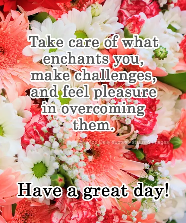 Ocupa-se com o que te encanta. Faça dos problemas desafios e sinta prazer em superá-los.  Tenha um ótimo dia!