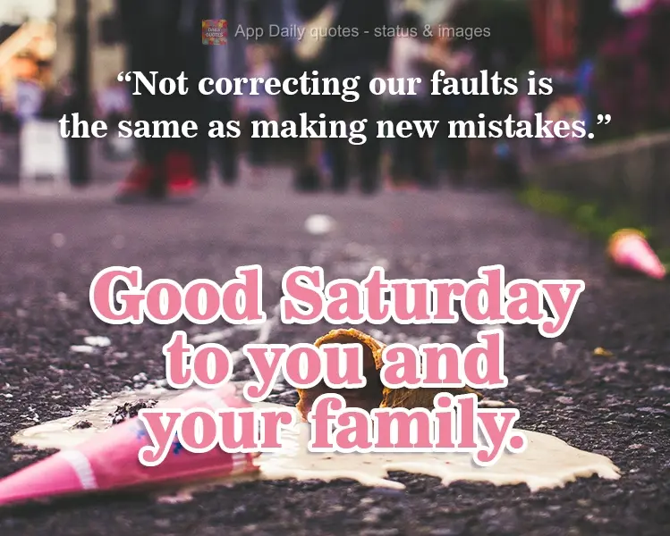 Not correcting our faults is the same thing as making new mistakes. Wishing a good Saturday to you and your family.