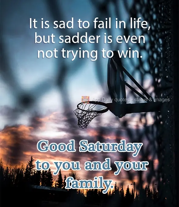 It is sad to fail in life, but it's even sadder to not even try to win. Wishing you and your family a good Saturday.