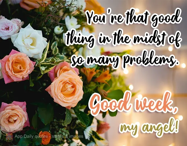 You're that good thing in the midst of so many problems. Have a good week, my angel!