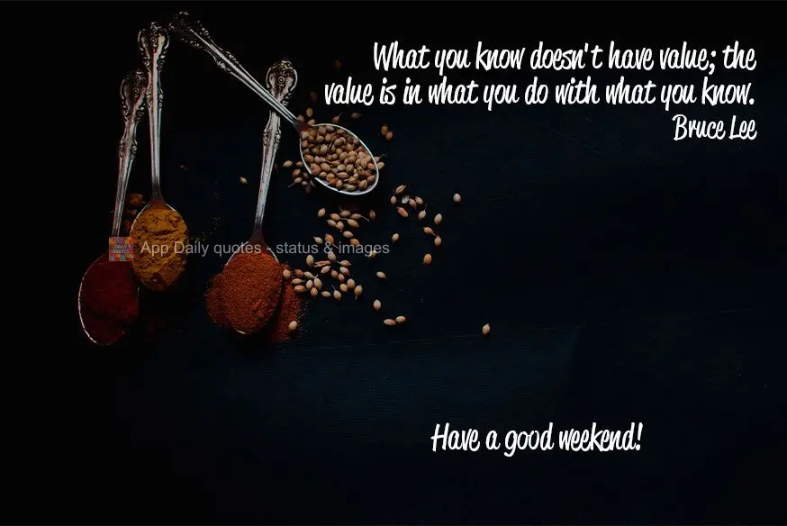 What you know doesn't isn't valuable; the value is in what you do with what you know. Have a good weekend! Bruce Lee