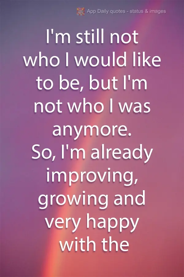 I'm still not who I would like to be, but I'm not who I used to be anymore. So, I'm improving and growing, and I'm very happy with the results.