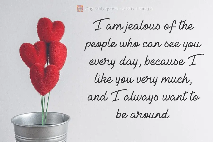 I am jealous of the people who can see you every day, because I like you very much, and I always want to be around.