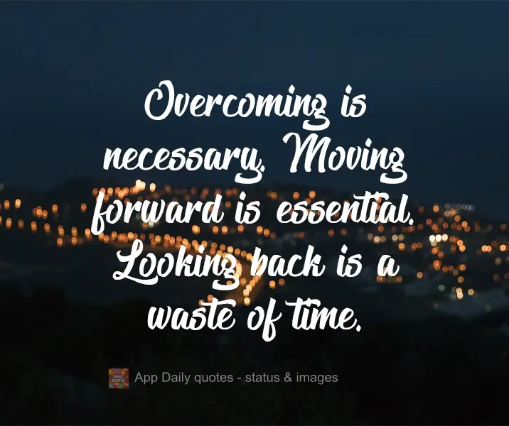 Overcoming is necessary. Moving forward is essential. Looking back is a waste of time.
