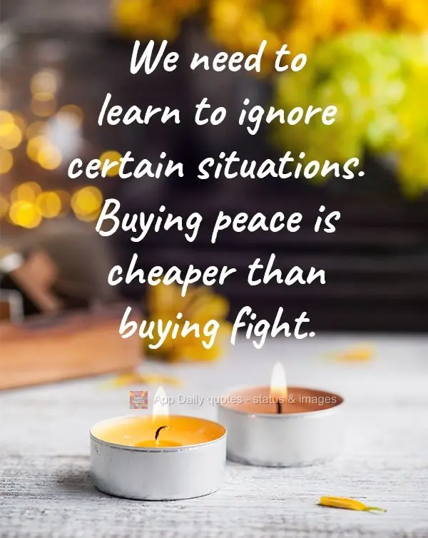 We need to learn to ignore certain situations. Buying peace is cheaper than buying a fight.