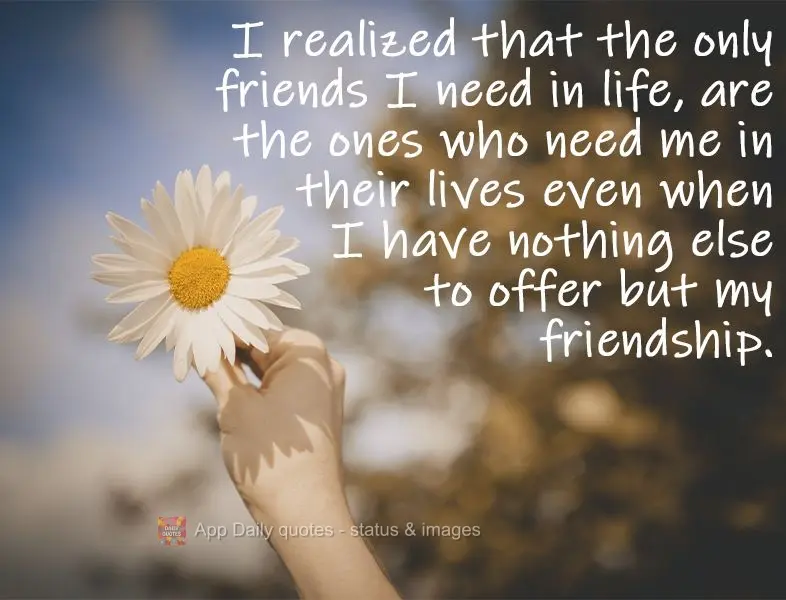 I realized that the only friends I need in life are the ones who need me in their lives even when I have nothing else to offer but my friendship.