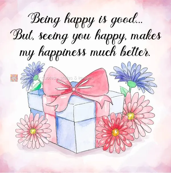 Being happy is good...But, seeing you happy, makes my happiness much better.
