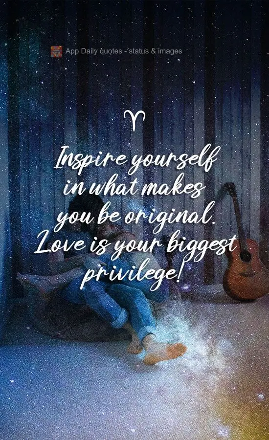 Inspire yourself with what makes you original. Love is your greatest privilege!