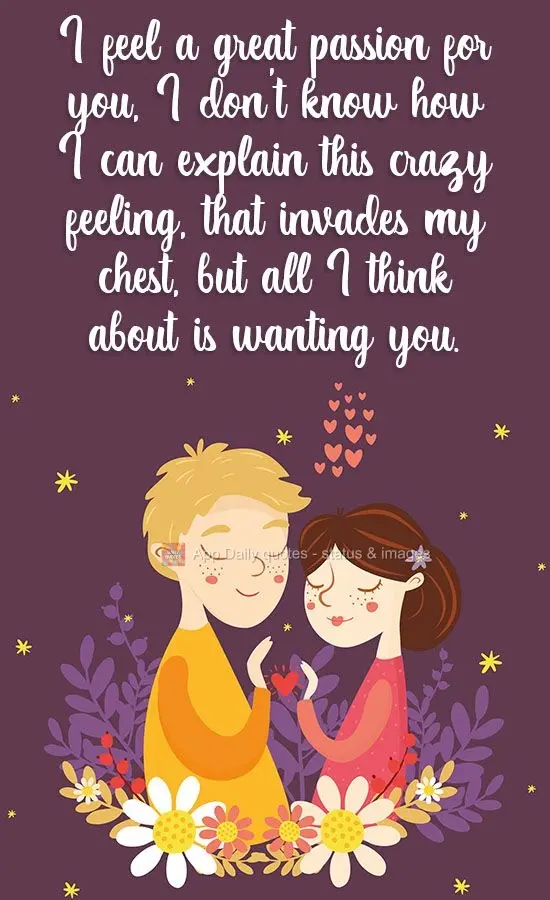 I feel so much passion for you. I don't know how I can explain this crazy feeling that invades my chest, but all I think about is wanting you.