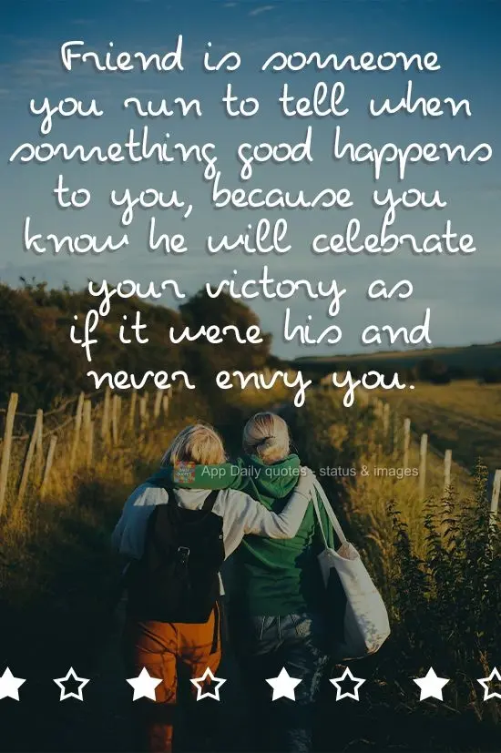 A friend is someone you run to tell when something good happens, because you know they will celebrate your victory as if it were theirs and never envy yo...
