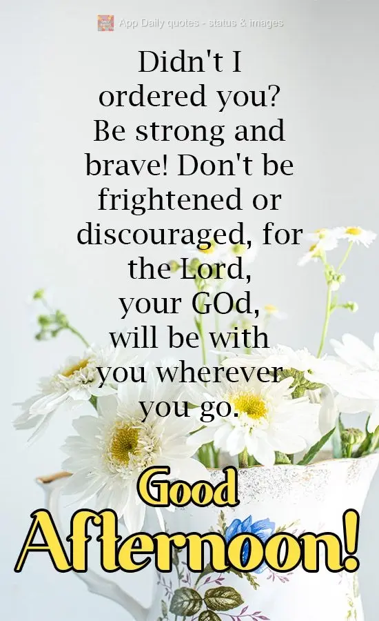 Wasn't it I who commanded you? Be strong and brave! Don't be frightened or discouraged, for the Lord, your God, will be with you wherever you go. Good Af...