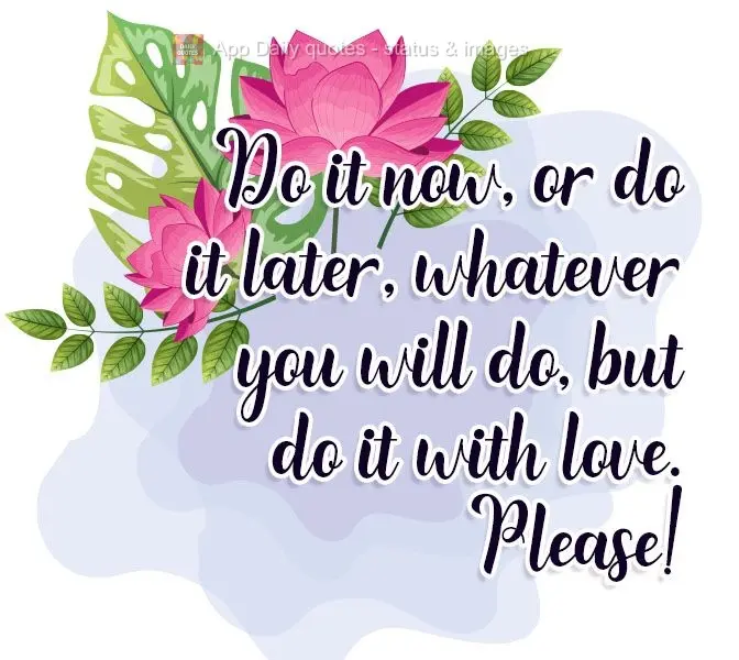 Faça agora, ou faça depois, seja lá o que for fazer, mas faça com amor. Por favor!

