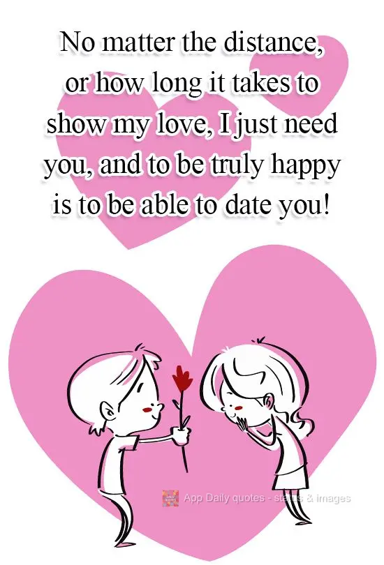 No matter the distance, or how long it takes to show my love, I just need you, and to be truly happy is to be able to date you!