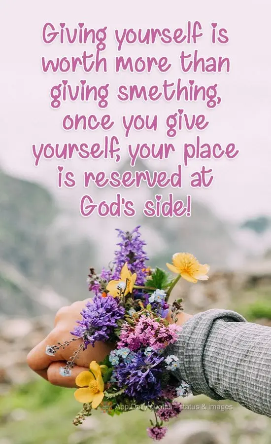 Giving yourself to people is worth more than giving something. Once you give yourself, your place is reserved at God's side!
