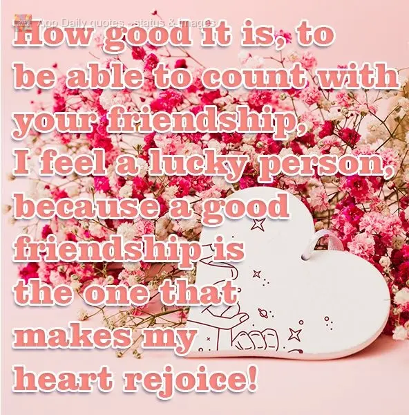 How good it is to be able to count on your friendship. I feel very lucky, because a good friend makes my heart rejoice!