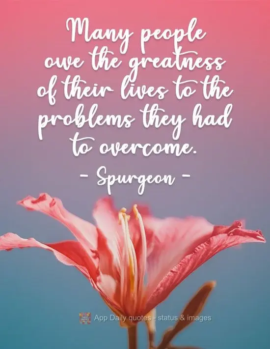 Many people owe the greatness of their lives to the problems they had to overcome. Spurgeon