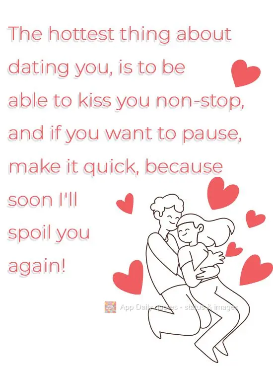The hottest thing about dating you, is to be able to kiss you non-stop, and if you want to pause, make it quick, because soon I'll spoil you again!