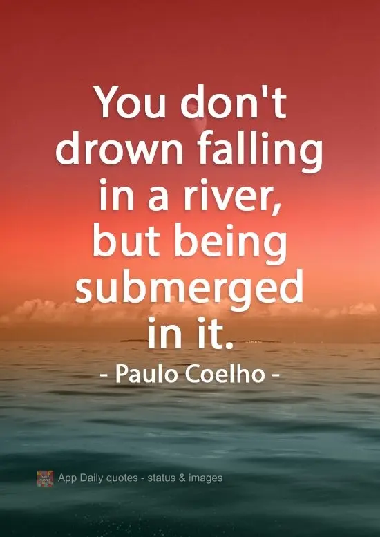 You don't drown by falling in a river, but by being submerged by it. Paulo Coelho