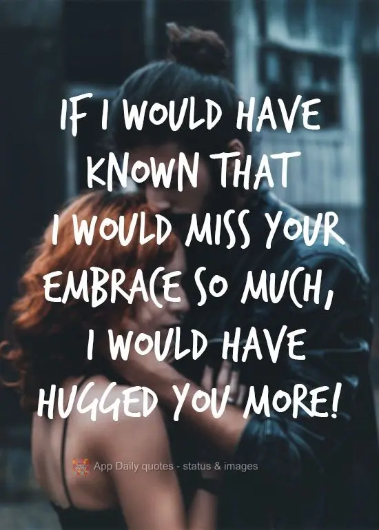 If I would have known that I would miss your embrace so much, I would have hugged you more!