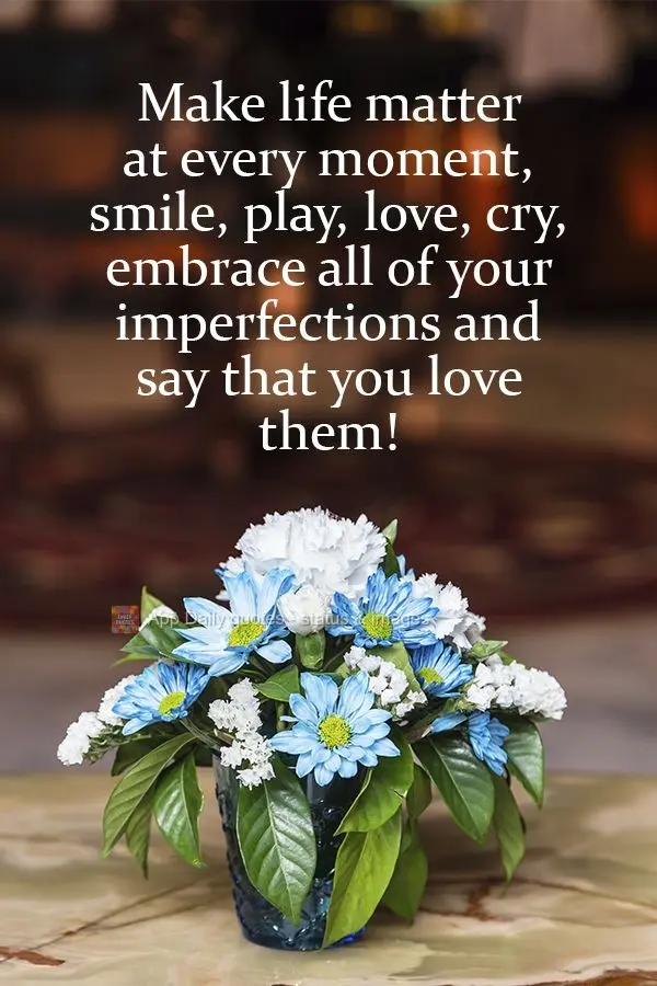 Make life matter at every moment. Smile, play, love, cry,  embrace all of your imperfections, and say that you love them! 