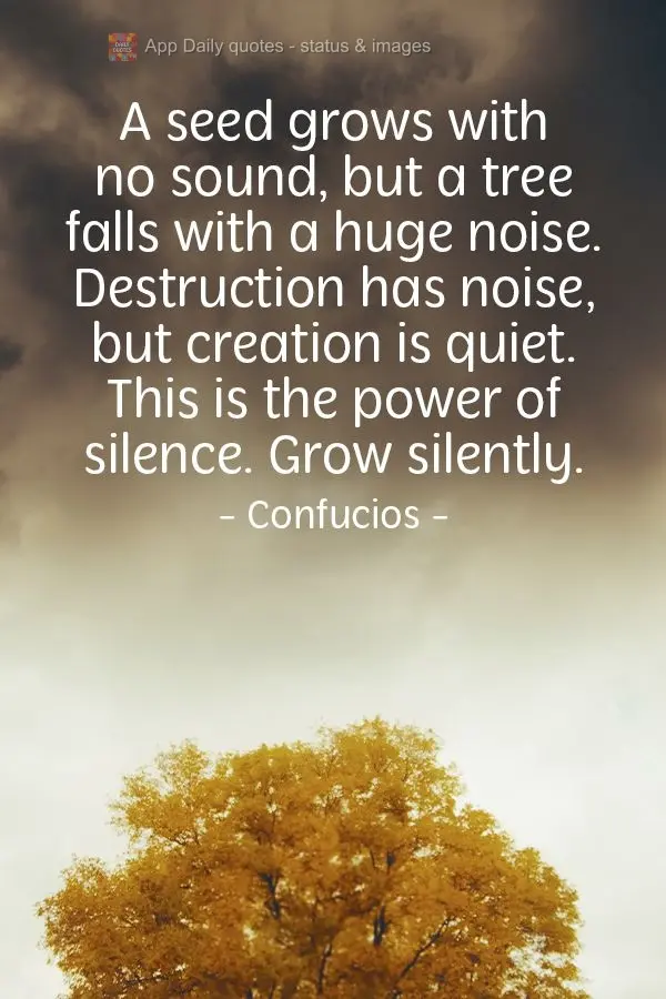 A seed grows with no sound, yet a tree falls with a huge noise. Destruction is noisy, yet creation is quiet. This is the power of silence. Grow silently....