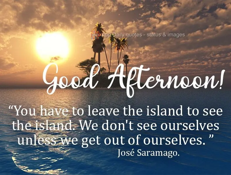 É preciso sair da ilha para ver a ilha. Não nos vemos se não saímos de nós. Boa tarde! José Saramago