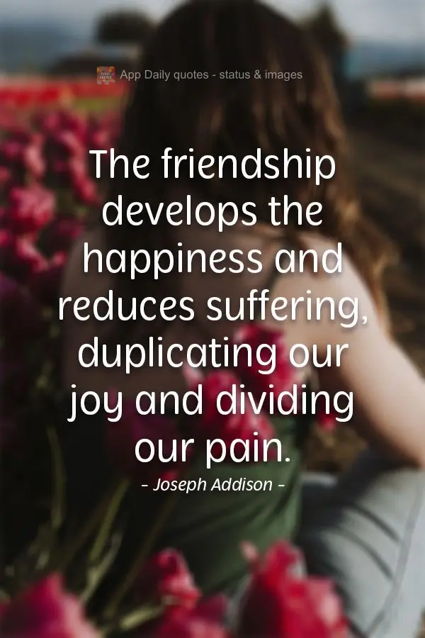 Friendship produces happiness and reduces suffering, duplicating our joy and dividing our pain. Joseph Addison