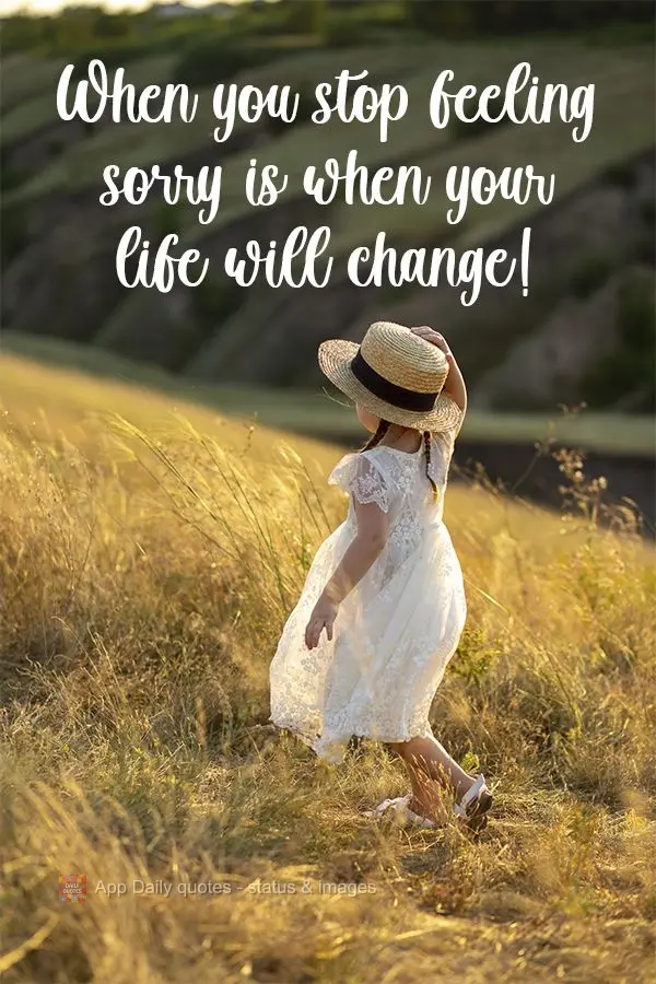 When you stop feeling sorry for yourself is when your life will change! 