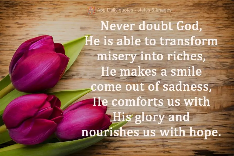 Never doubt God, He is able to transform misery into riches. He makes a smile emerge from sadness. He comforts us with His glory and nourishes us with ho...