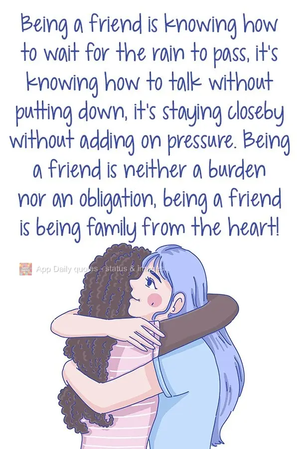 Being a friend is knowing how to wait for the storm to pass. It's knowing how to talk without putting them down. It's staying close by without adding pre...