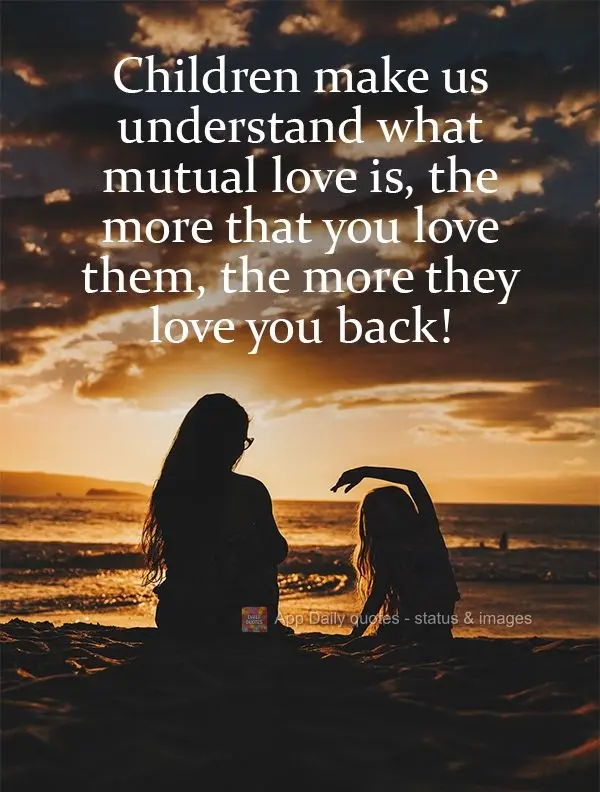 Children make us understand what mutual love is. The more that you love them, the more they love you back! 