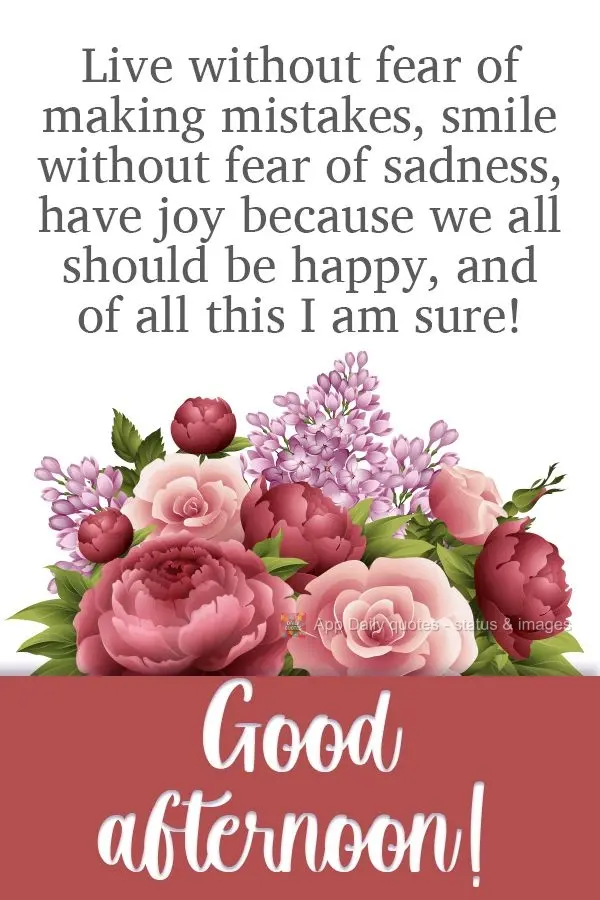 Viva sem medo de errar. Sorria, sem medo da tristeza. Alegre-se porque devemos ser felizes, disso tenha toda a certeza!  Boa tarde!