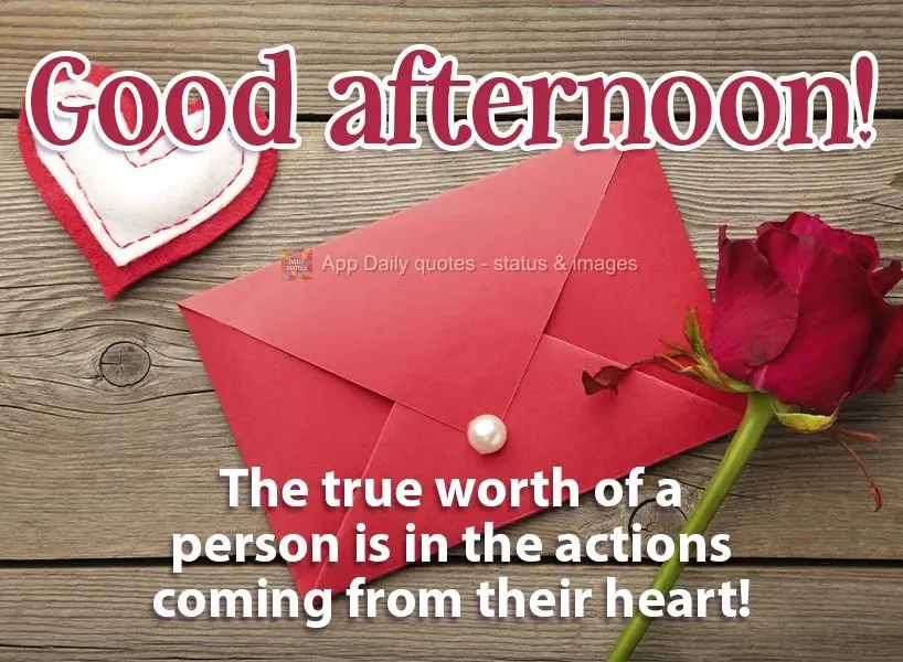 The true worth of a person is in the actions that arise from their heart!  Good afternoon! 