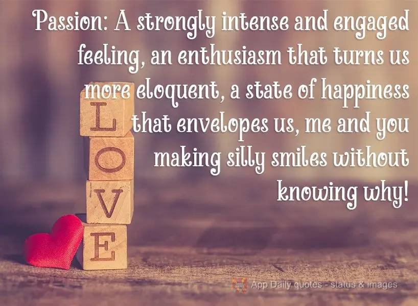 Passion: A strongly intense and engaged feeling, an enthusiasm that makes us more eloquent. It's a state of happiness that envelops us, me and you making...