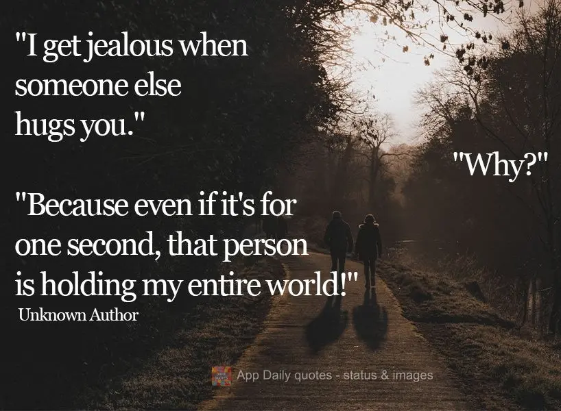 "I get jealous when someone else hugs you." "Why?" "Because even if it's for one second, that person is holding my entire world!"  Unknown Author