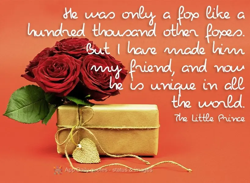 He was only a fox like a hundred thousand other foxes. But I have made him my friend, and now he is unique in all the world. The Little Prince 