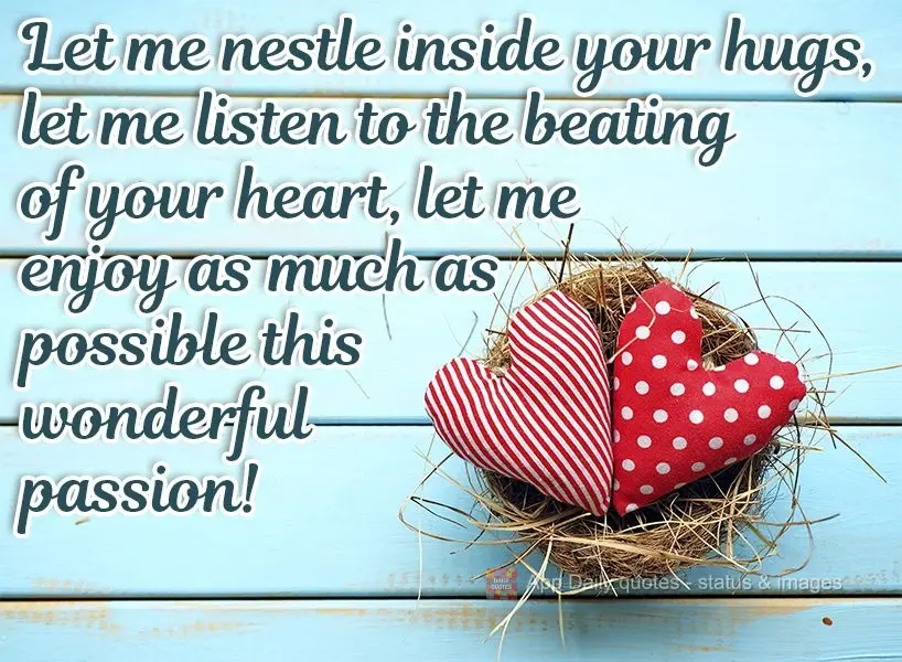 Let me nestle inside your hugs. Let me listen to the beating of your heart. Let me enjoy this wonderful passion as much as possible! 
