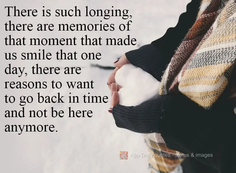 There is so much longing. There are memories of that which made us smile that day. There are reasons to want to go back in time and not be here anymore....
