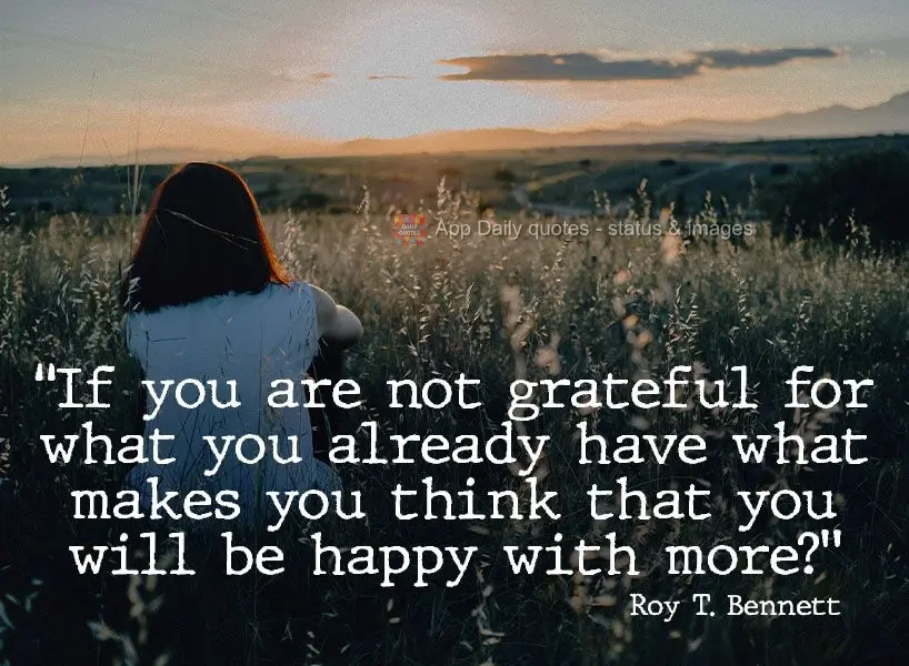 "If you are not grateful for what you already have what makes you think that you will be happy with more?" Roy T. Bennett