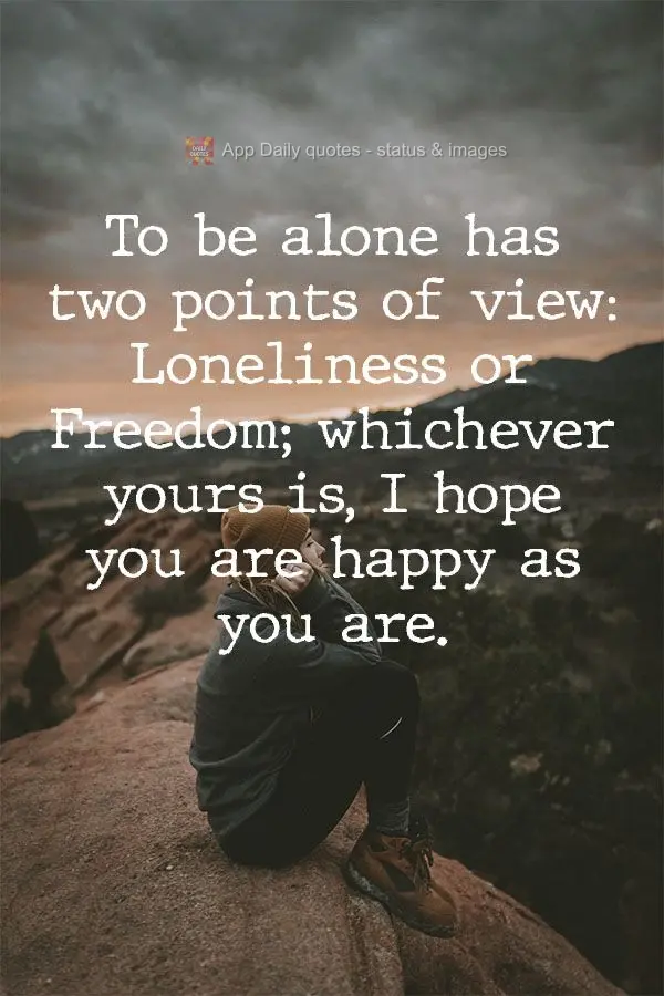 Being alone can be thought of in two ways: Loneliness or Freedom; whichever yours is, I hope you are happy as you are.