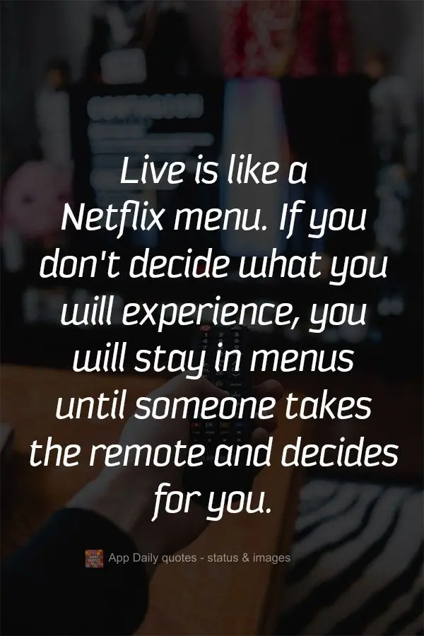 Life is like a Netflix menu. If you don't decide what you will experience, you will look through menus until someone takes the remote and decides for you...
