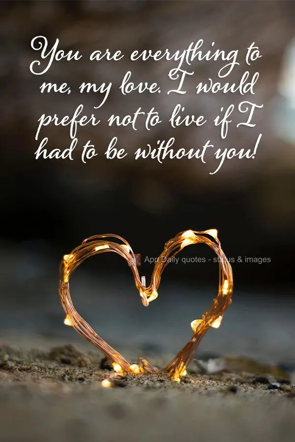 You are everything to me, my love. I would prefer not to live if I had to be without you!