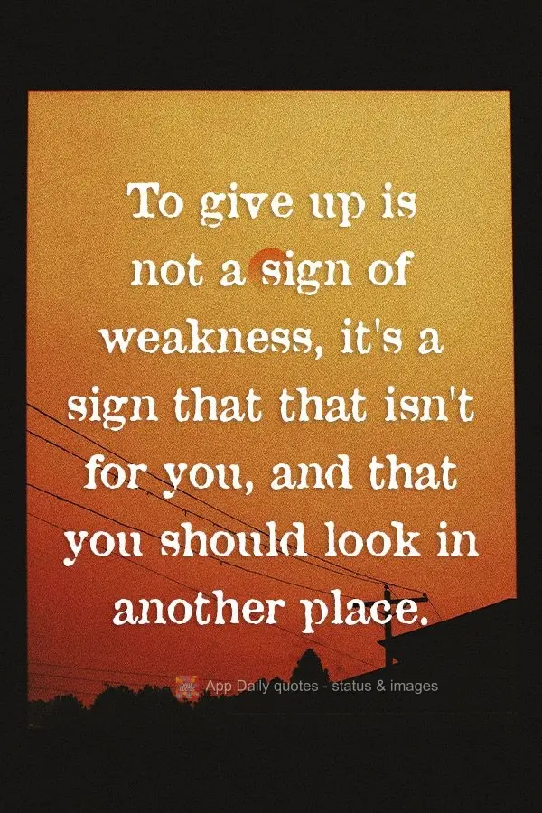 To give up is not a sign of weakness. It's a sign that this is not for you, and that you should look in another place.