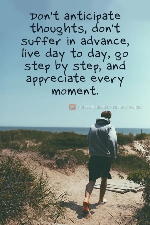 Don't anticipate thoughts, don't suffer in advance, live day to day, go step by step, and appreciate every moment.