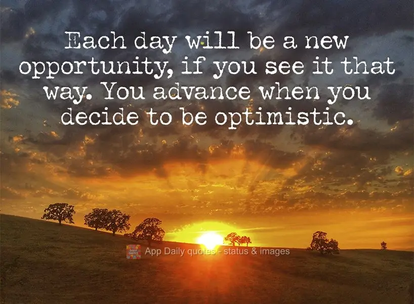 Each day will be a new opportunity, if you see it that way. You advance when you decide to be optimistic.