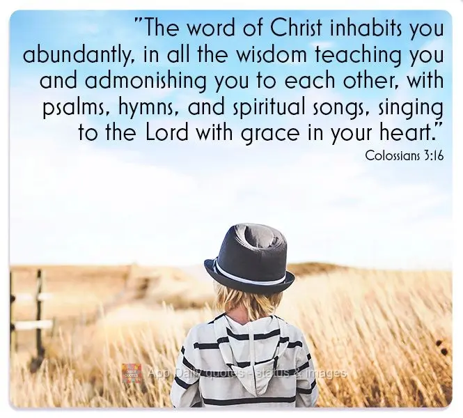 "The word of Christ inhabits you abundantly, in all its wisdom, teaching you and admonishing you to each other, with psalms, hymns, and spiritual songs, ...