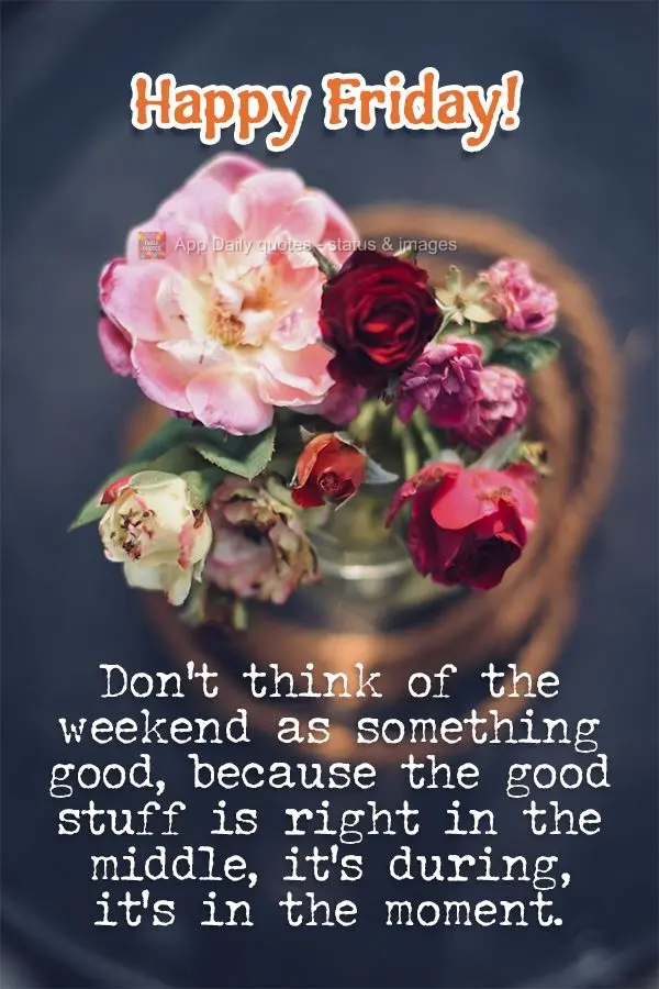 Don't think of the weekend as something good, because the good stuff is right in the middle, it's during, it's in the moment. Happy Friday!